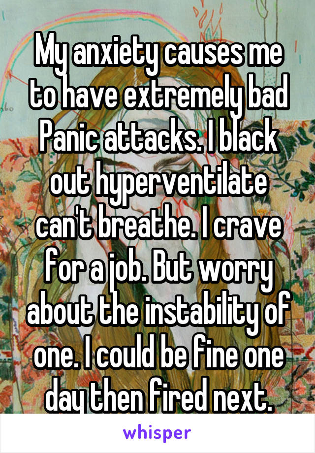 My anxiety causes me to have extremely bad Panic attacks. I black out hyperventilate can't breathe. I crave for a job. But worry about the instability of one. I could be fine one day then fired next.