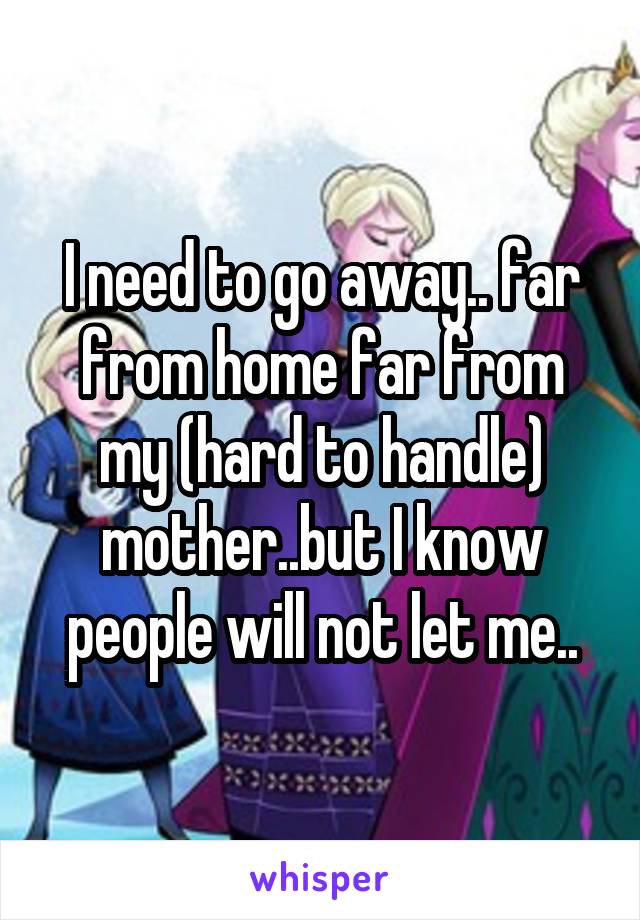 I need to go away.. far from home far from my (hard to handle) mother..but I know people will not let me..