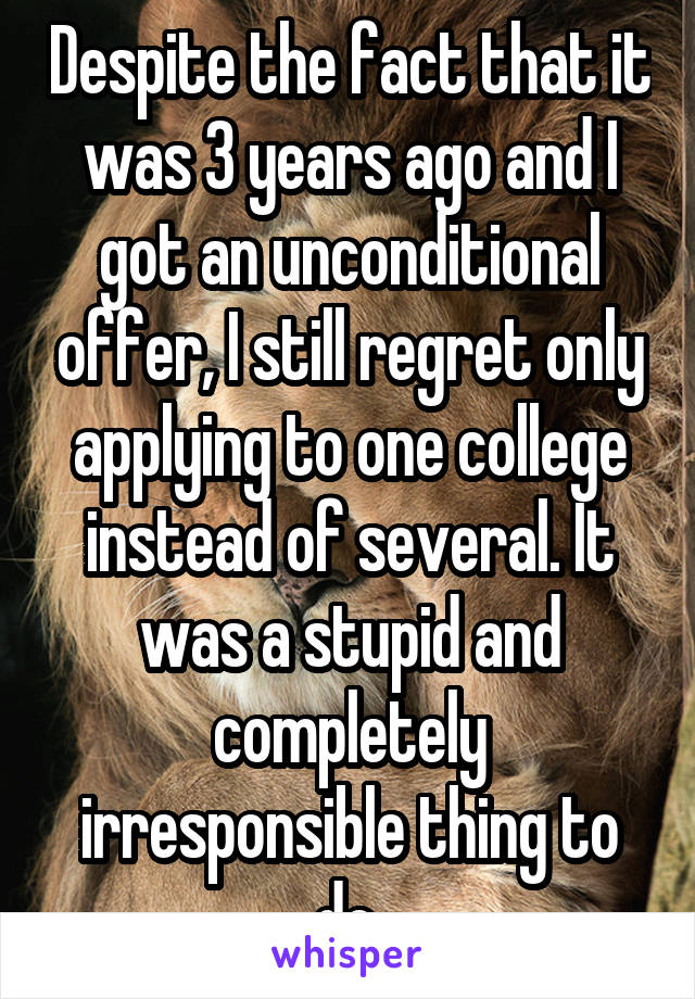 Despite the fact that it was 3 years ago and I got an unconditional offer, I still regret only applying to one college instead of several. It was a stupid and completely irresponsible thing to do.