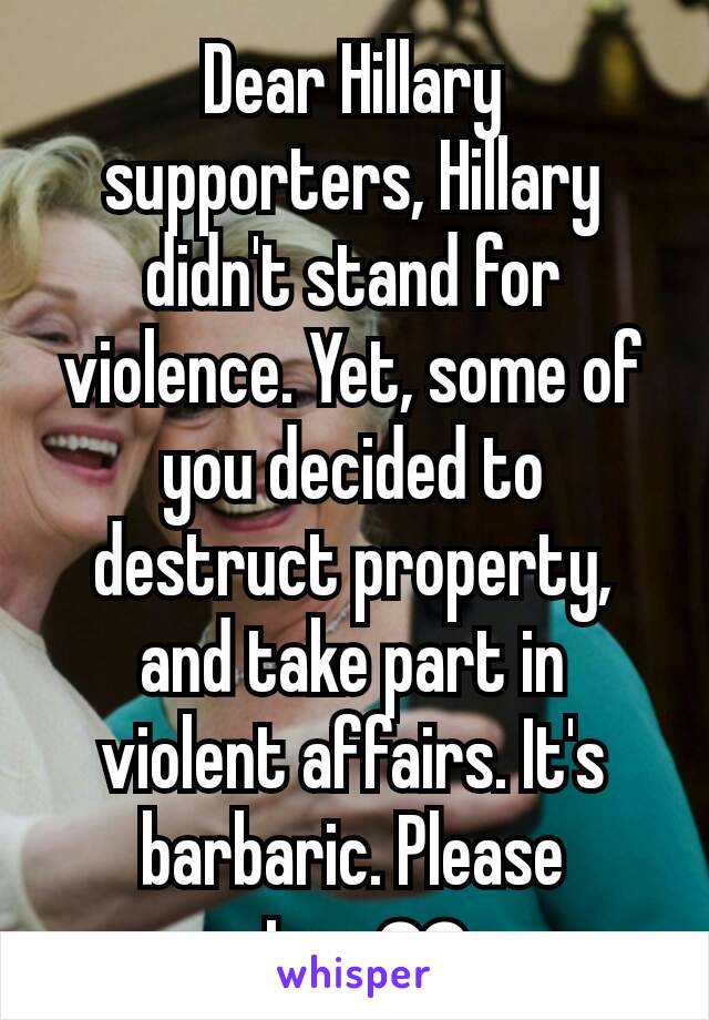 Dear Hillary supporters, Hillary didn't stand for violence. Yet, some of you decided to destruct property, and take part in violent affairs. It's barbaric. Please stop.❤