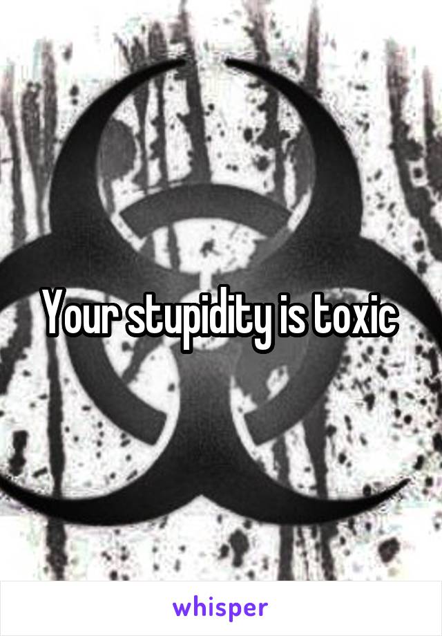 Your stupidity is toxic 