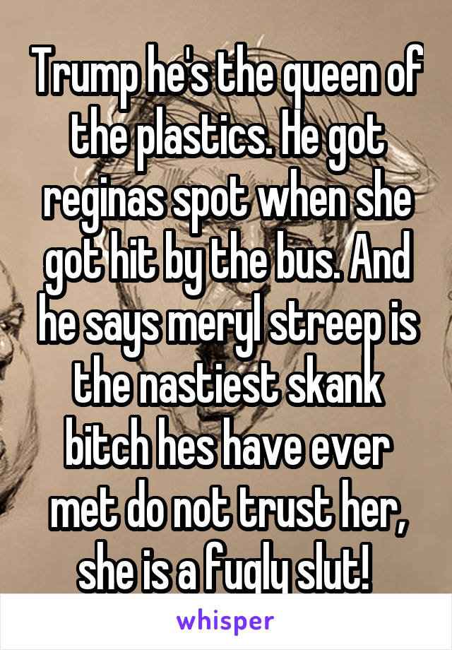Trump he's the queen of the plastics. He got reginas spot when she got hit by the bus. And he says meryl streep is the nastiest skank bitch hes have ever met do not trust her, she is a fugly slut! 