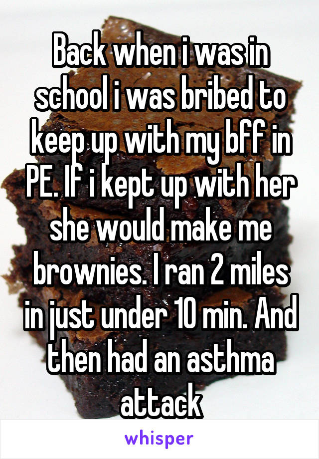 Back when i was in school i was bribed to keep up with my bff in PE. If i kept up with her she would make me brownies. I ran 2 miles in just under 10 min. And then had an asthma attack