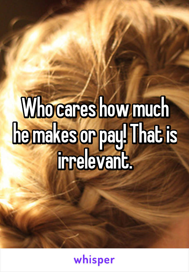 Who cares how much he makes or pay! That is irrelevant.