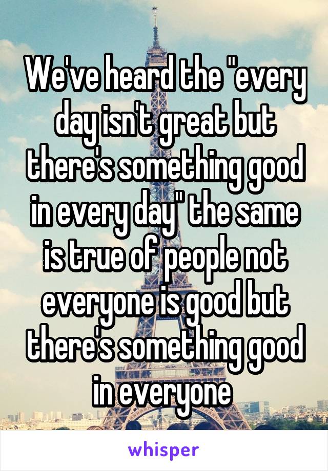 We've heard the "every day isn't great but there's something good in every day" the same is true of people not everyone is good but there's something good in everyone 