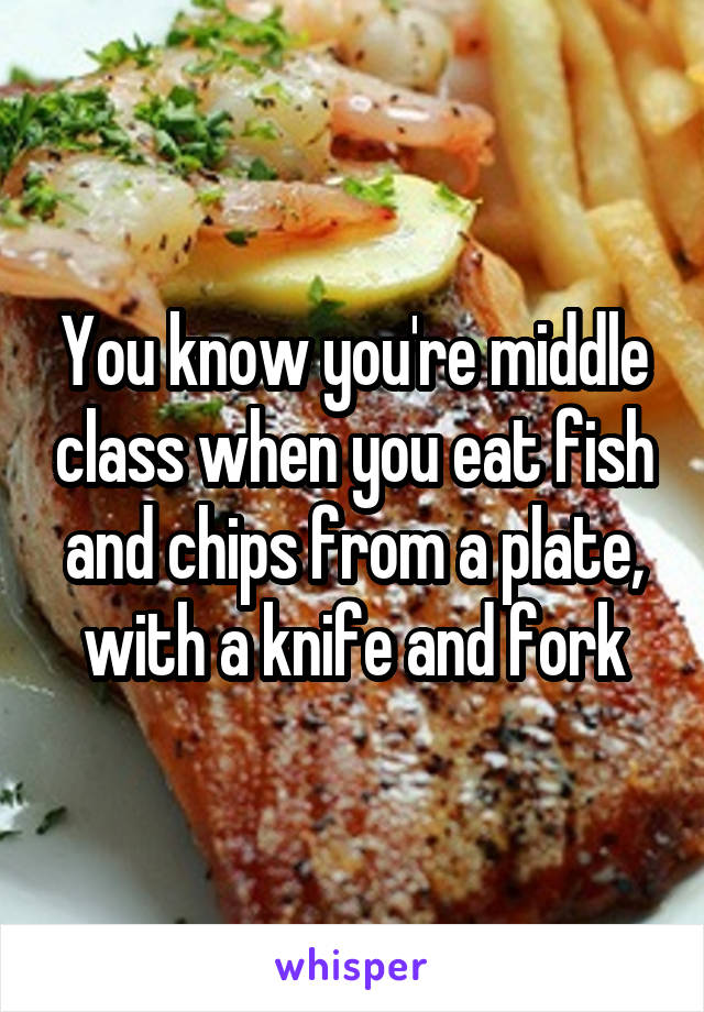 You know you're middle class when you eat fish and chips from a plate, with a knife and fork