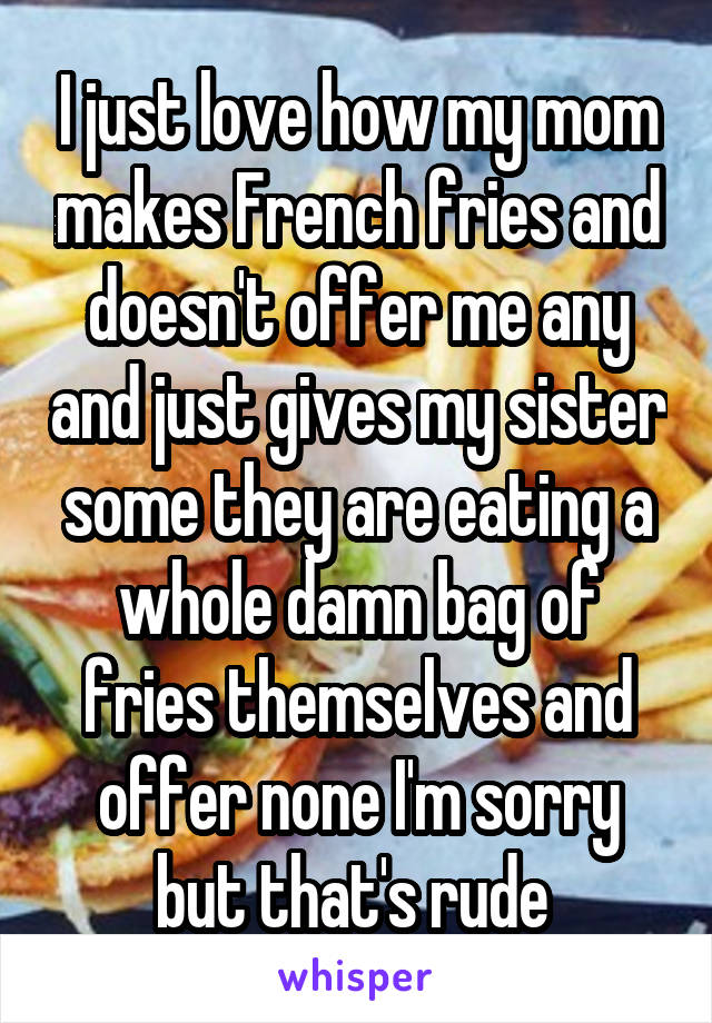 I just love how my mom makes French fries and doesn't offer me any and just gives my sister some they are eating a whole damn bag of fries themselves and offer none I'm sorry but that's rude 