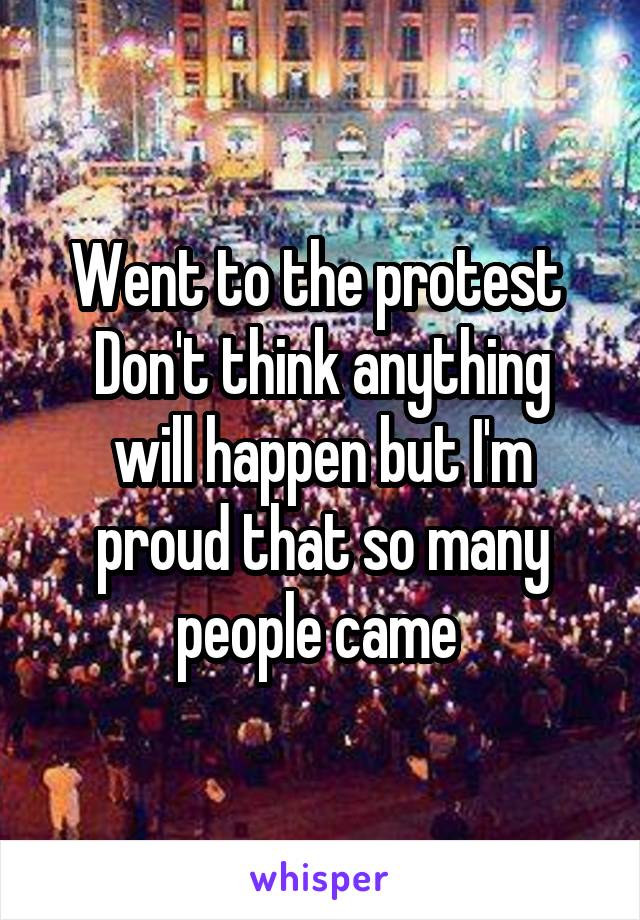 Went to the protest 
Don't think anything will happen but I'm proud that so many people came 