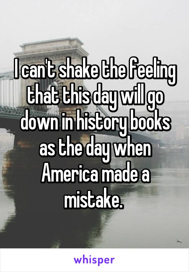 I can't shake the feeling that this day will go down in history books as the day when America made a mistake. 