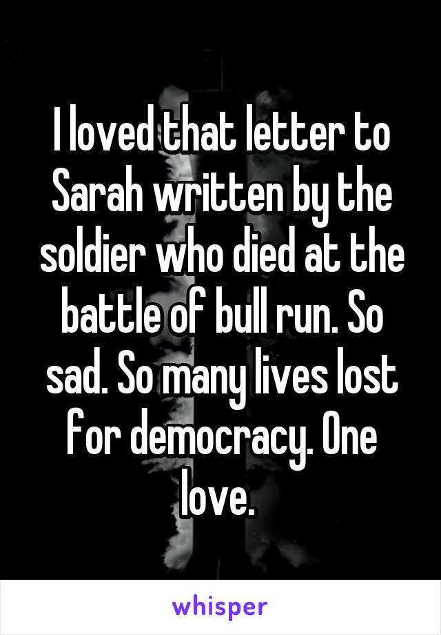 I loved that letter to Sarah written by the soldier who died at the battle of bull run. So sad. So many lives lost for democracy. One love. 