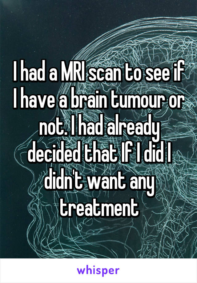 I had a MRI scan to see if I have a brain tumour or not. I had already decided that If I did I didn't want any treatment