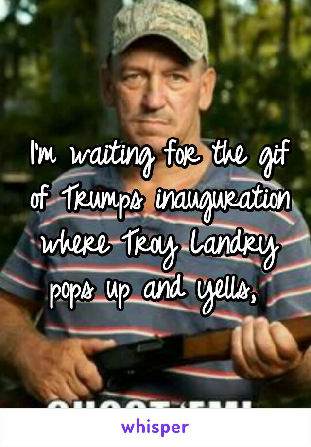 I'm waiting for the gif of Trumps inauguration where Troy Landry pops up and yells, 