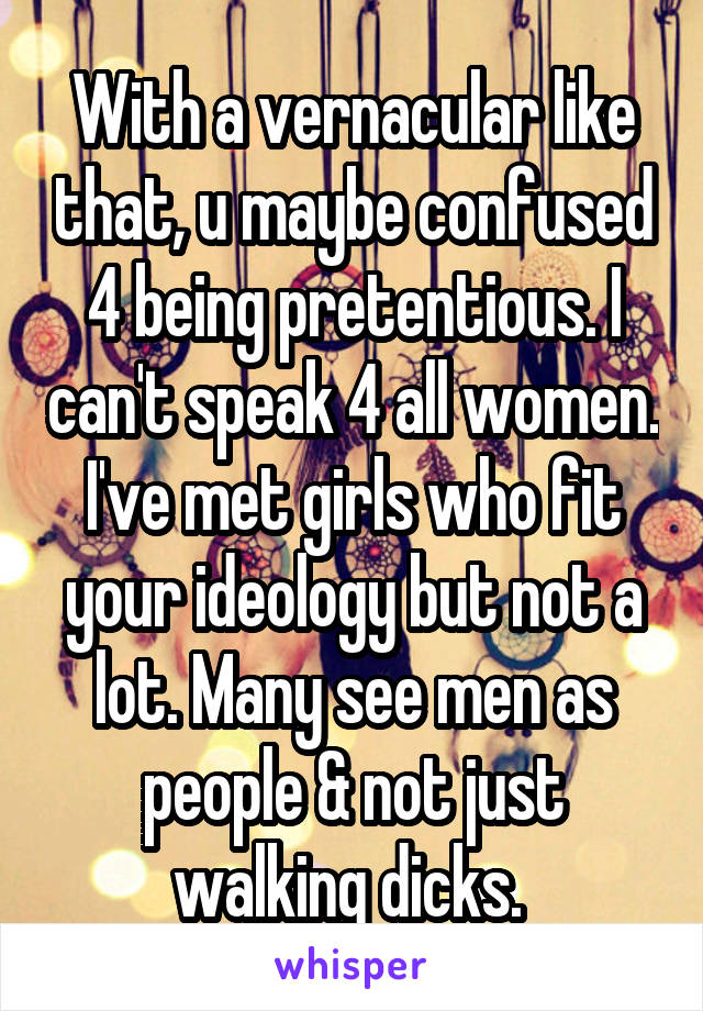 With a vernacular like that, u maybe confused 4 being pretentious. I can't speak 4 all women. I've met girls who fit your ideology but not a lot. Many see men as people & not just walking dicks. 