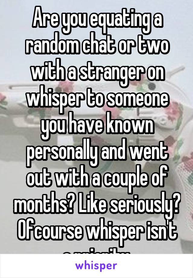 Are you equating a random chat or two with a stranger on whisper to someone you have known personally and went out with a couple of months? Like seriously? Ofcourse whisper isn't a priority.