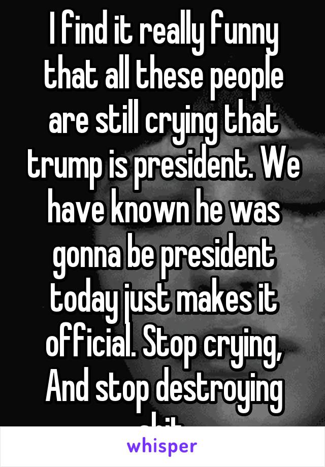 I find it really funny that all these people are still crying that trump is president. We have known he was gonna be president today just makes it official. Stop crying, And stop destroying shit.