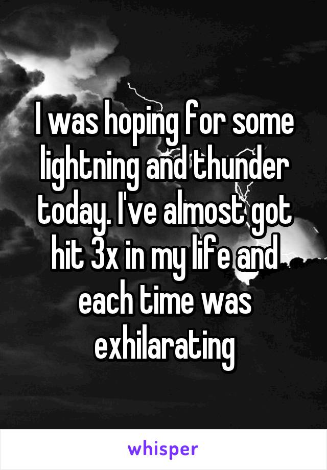 I was hoping for some lightning and thunder today. I've almost got hit 3x in my life and each time was exhilarating