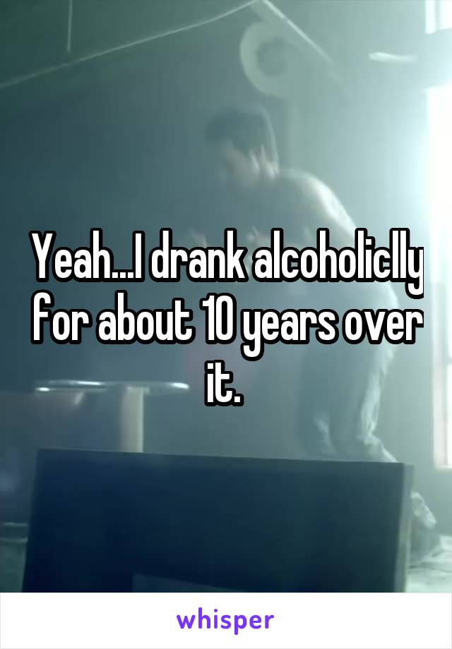 Yeah...I drank alcoholiclly for about 10 years over it. 