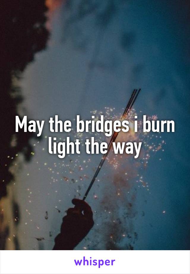 May the bridges i burn light the way