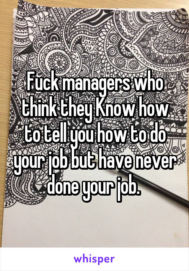 Fuck managers who think they Know how to tell you how to do your job but have never done your job. 