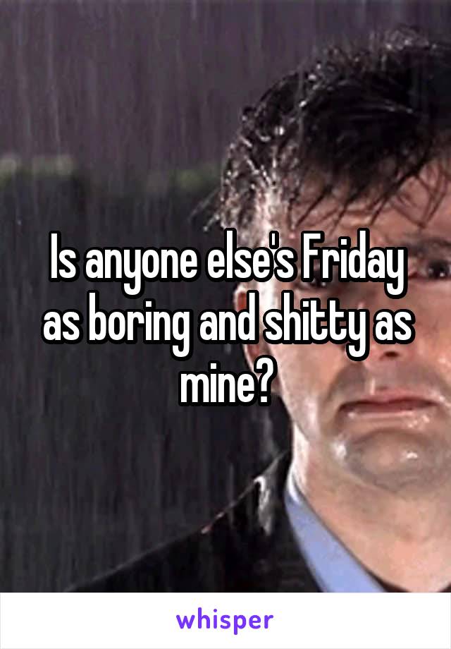 Is anyone else's Friday as boring and shitty as mine?