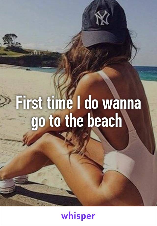 First time I do wanna go to the beach 