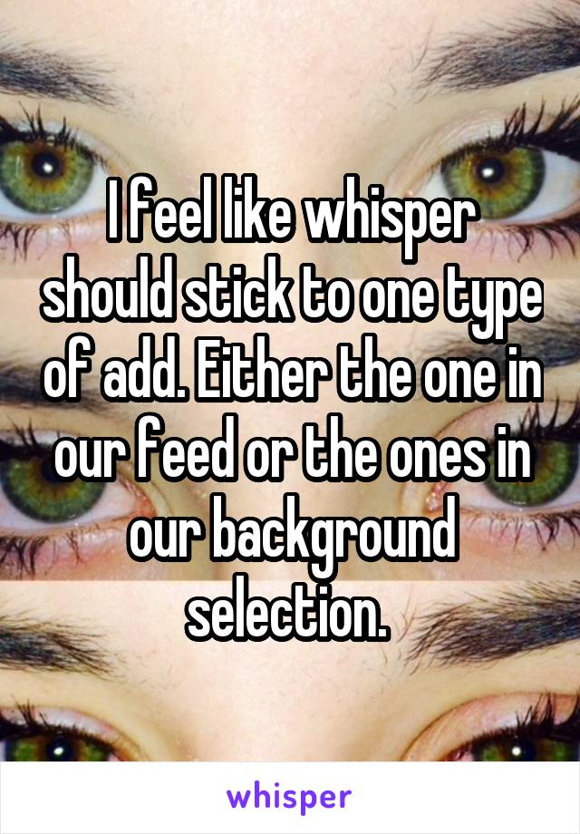 I feel like whisper should stick to one type of add. Either the one in our feed or the ones in our background selection. 