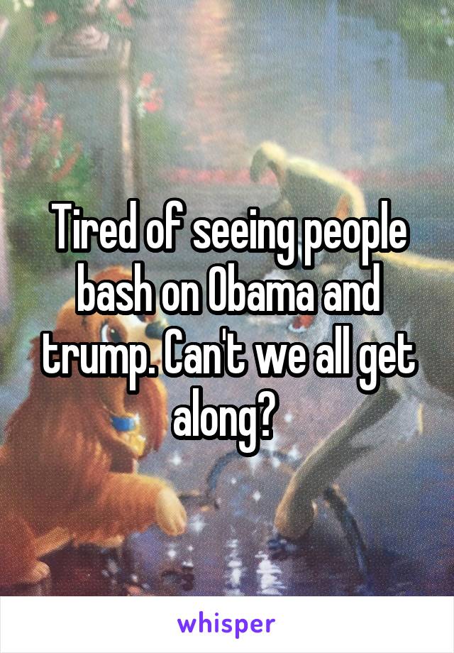 Tired of seeing people bash on Obama and trump. Can't we all get along? 