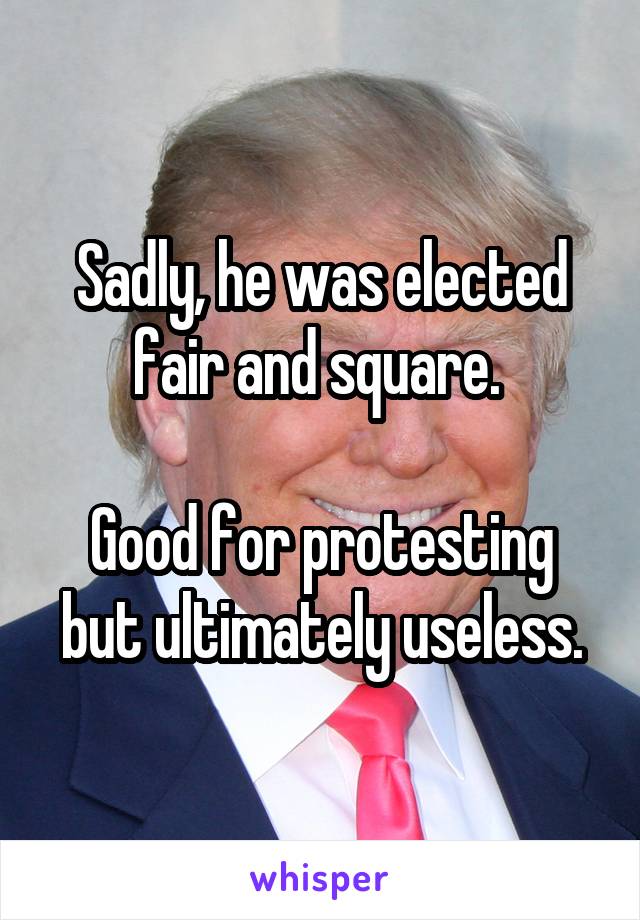 Sadly, he was elected fair and square. 

Good for protesting but ultimately useless.