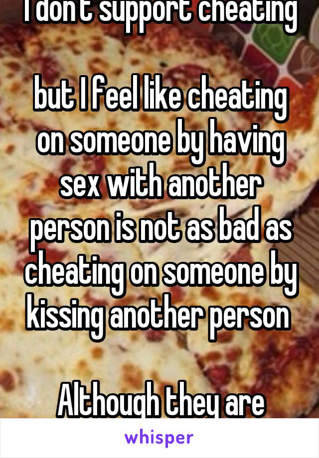 I don't support cheating 
but I feel like cheating on someone by having sex with another person is not as bad as cheating on someone by kissing another person 

Although they are both terrible 