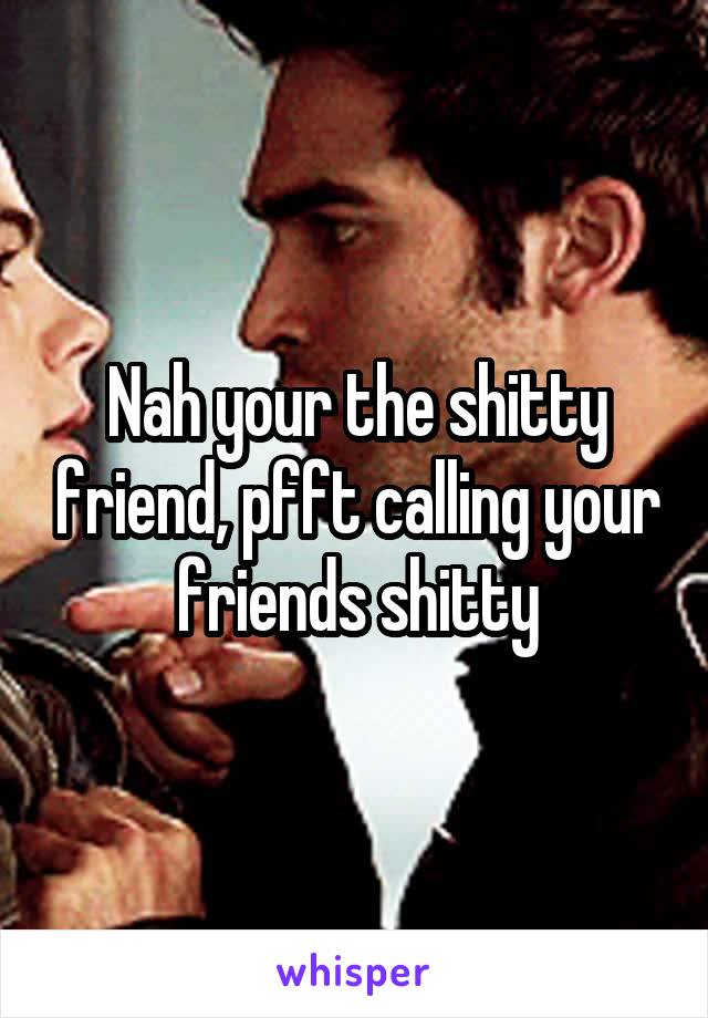 Nah your the shitty friend, pfft calling your friends shitty