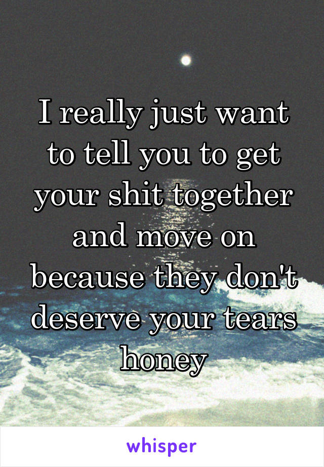 I really just want to tell you to get your shit together and move on because they don't deserve your tears honey