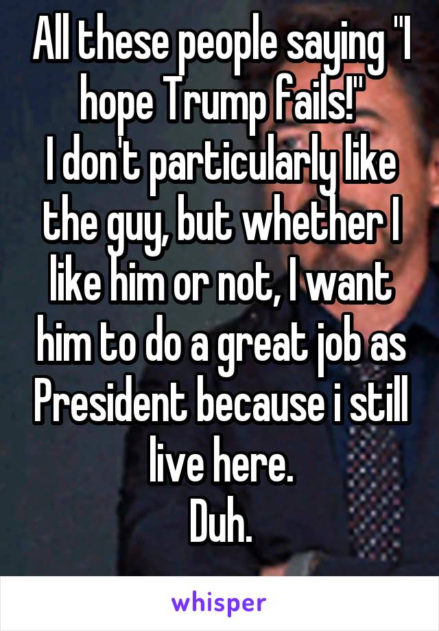 All these people saying "I hope Trump fails!"
I don't particularly like the guy, but whether I like him or not, I want him to do a great job as President because i still live here.
Duh.
