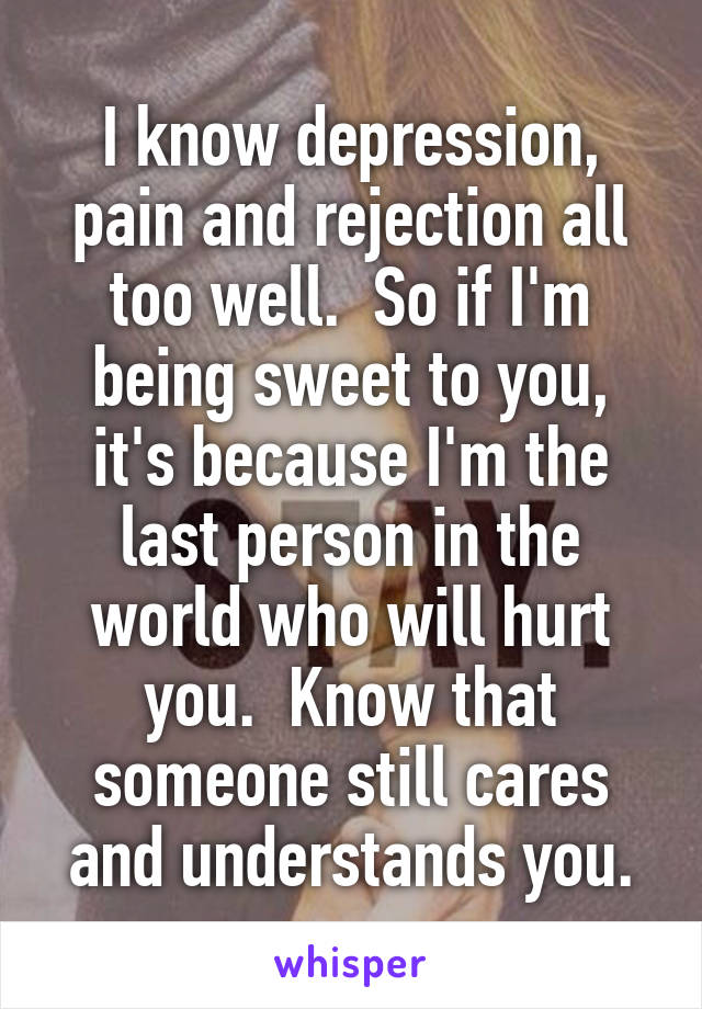 I know depression, pain and rejection all too well.  So if I'm being sweet to you, it's because I'm the last person in the world who will hurt you.  Know that someone still cares and understands you.