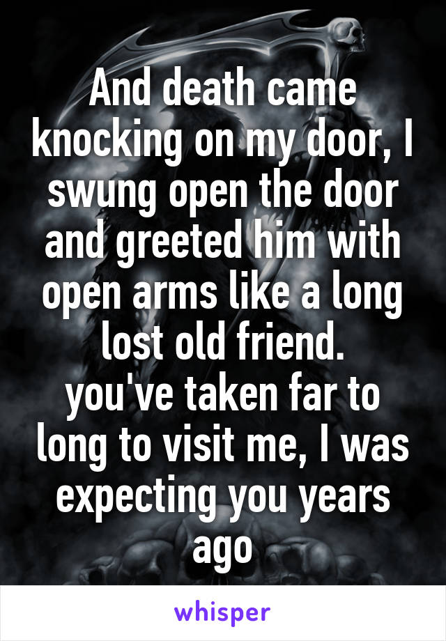 And death came knocking on my door, I swung open the door and greeted him with open arms like a long lost old friend.
you've taken far to long to visit me, I was expecting you years ago