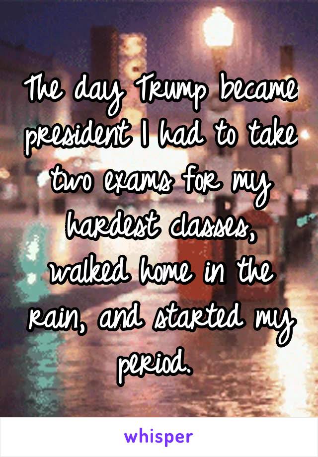 The day Trump became president I had to take two exams for my hardest classes, walked home in the rain, and started my period. 