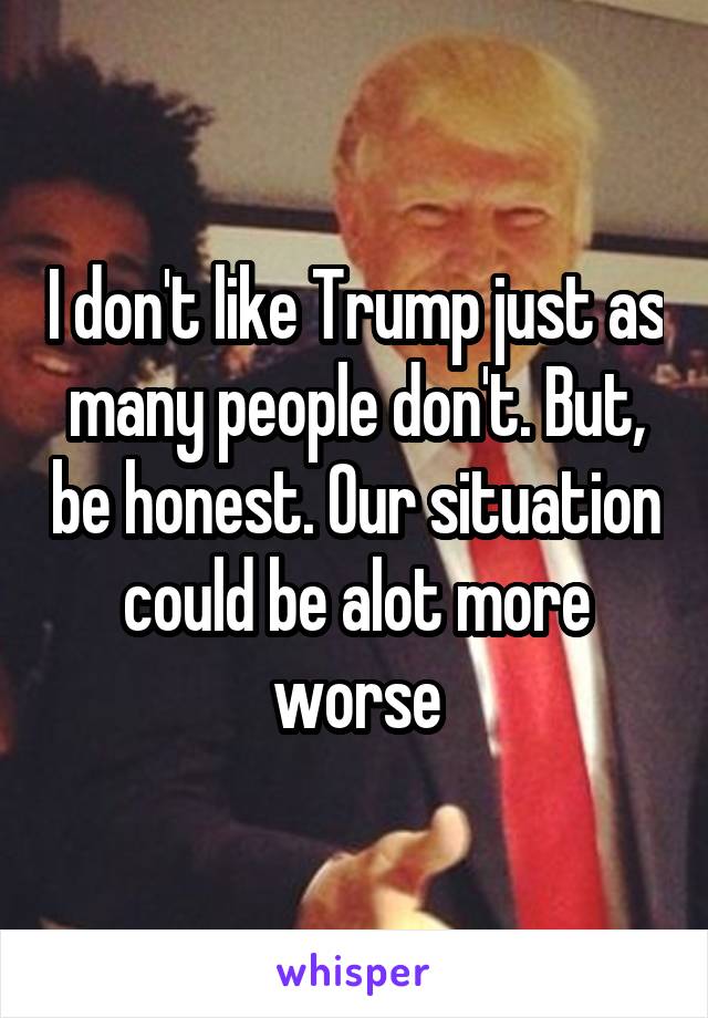 I don't like Trump just as many people don't. But, be honest. Our situation could be alot more worse