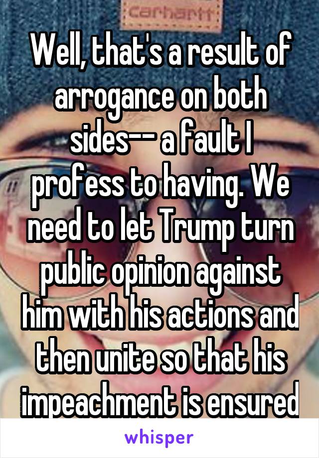 Well, that's a result of arrogance on both sides-- a fault I profess to having. We need to let Trump turn public opinion against him with his actions and then unite so that his impeachment is ensured