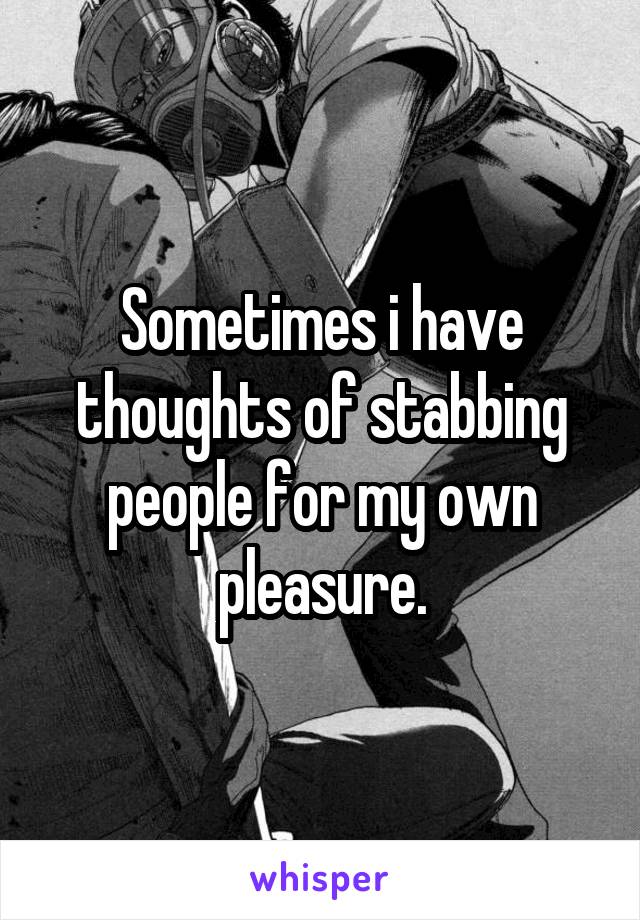 Sometimes i have thoughts of stabbing people for my own pleasure.