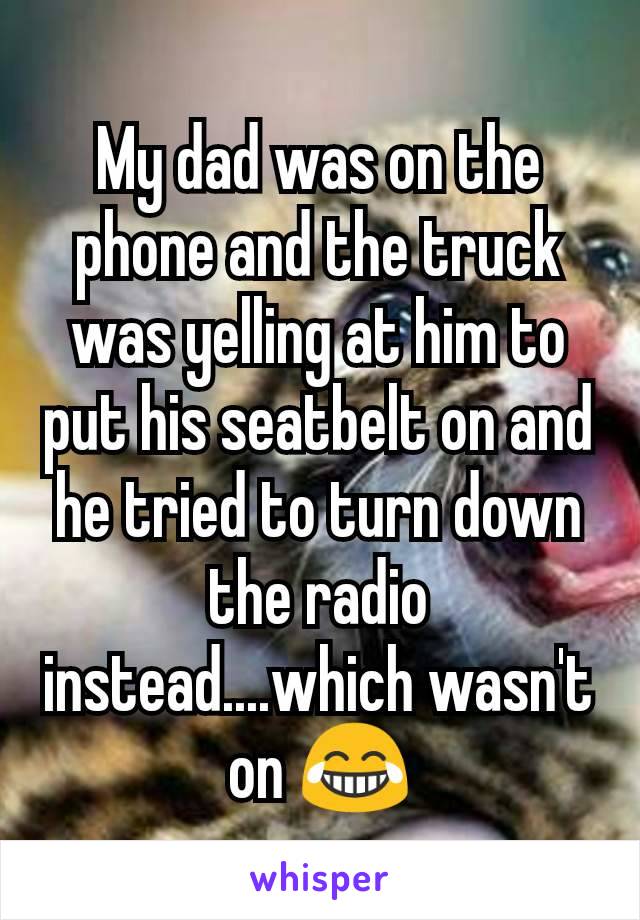 My dad was on the phone and the truck was yelling at him to put his seatbelt on and he tried to turn down the radio instead....which wasn't on 😂