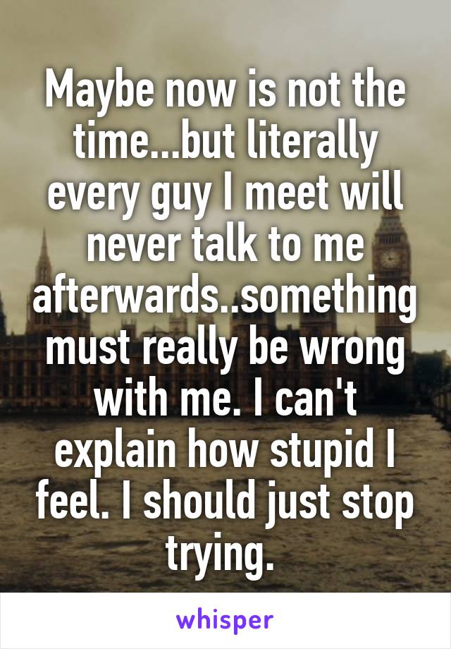 Maybe now is not the time...but literally every guy I meet will never talk to me afterwards..something must really be wrong with me. I can't explain how stupid I feel. I should just stop trying. 