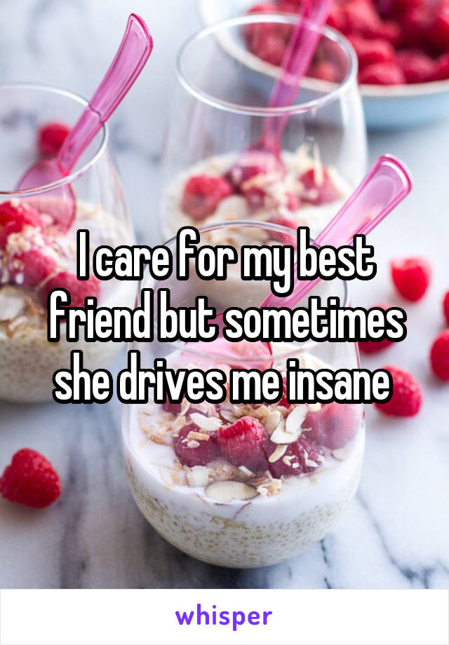 I care for my best friend but sometimes she drives me insane 