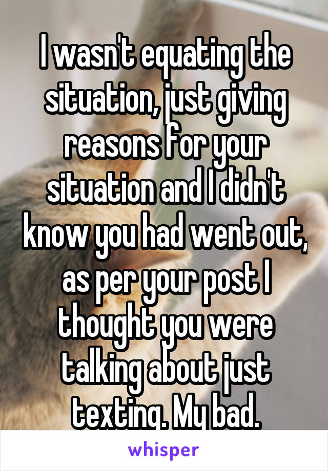 I wasn't equating the situation, just giving reasons for your situation and I didn't know you had went out, as per your post I thought you were talking about just texting. My bad.