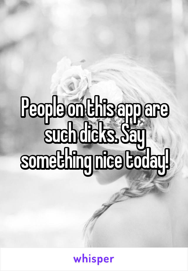 People on this app are such dicks. Say something nice today!