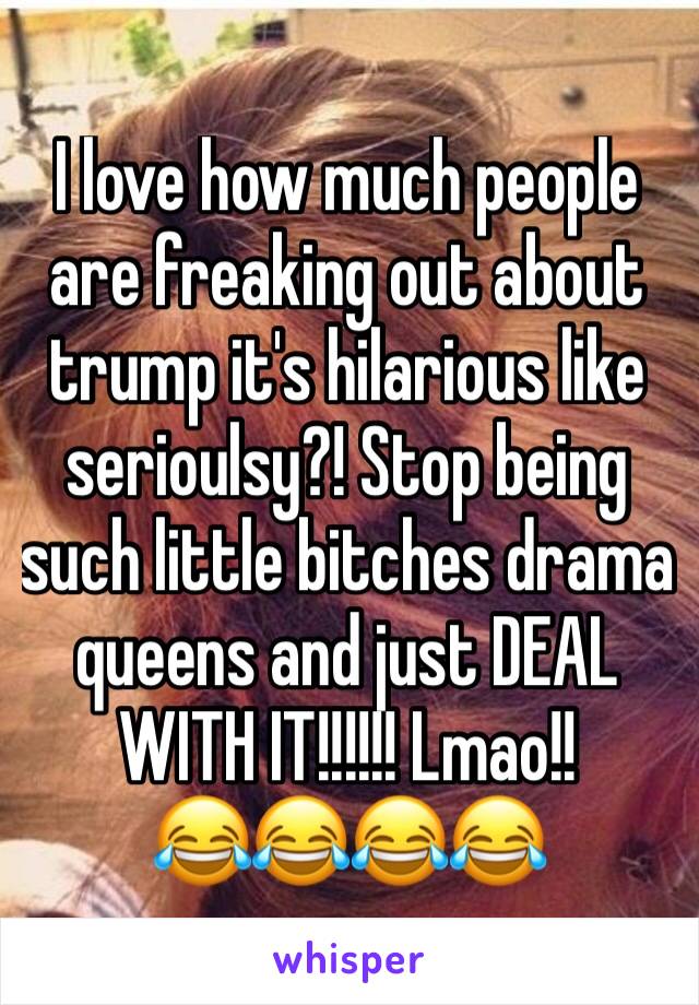 I love how much people are freaking out about trump it's hilarious like serioulsy?! Stop being such little bitches drama queens and just DEAL WITH IT!!!!!! Lmao!!  
😂😂😂😂