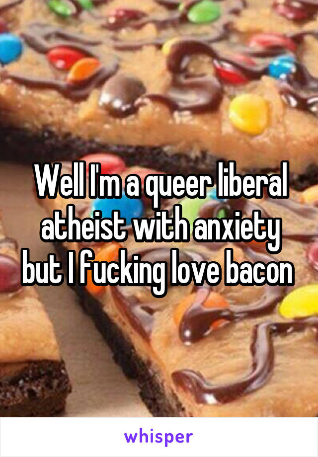 Well I'm a queer liberal atheist with anxiety but I fucking love bacon 