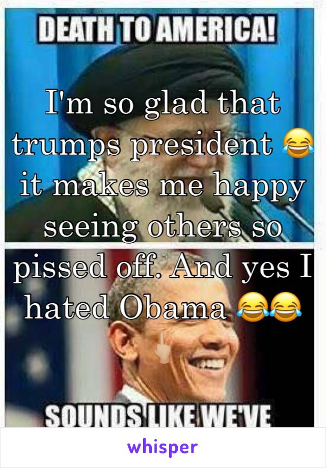 I'm so glad that trumps president 😂 it makes me happy seeing others so pissed off. And yes I hated Obama 😂😂🖕🏼