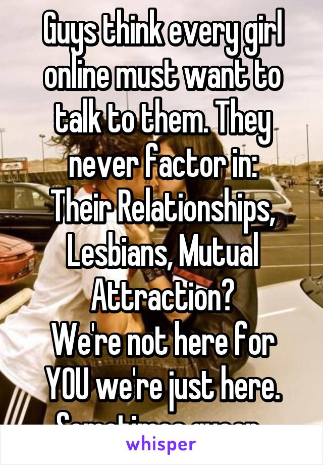 Guys think every girl online must want to talk to them. They never factor in:
Their Relationships, Lesbians, Mutual Attraction?
We're not here for YOU we're just here.
Sometimes queer. 