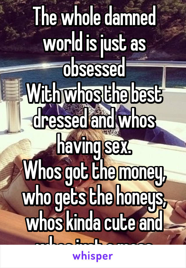 The whole damned world is just as obsessed
With whos the best dressed and whos having sex.
Whos got the money, who gets the honeys,
whos kinda cute and whos just a mess