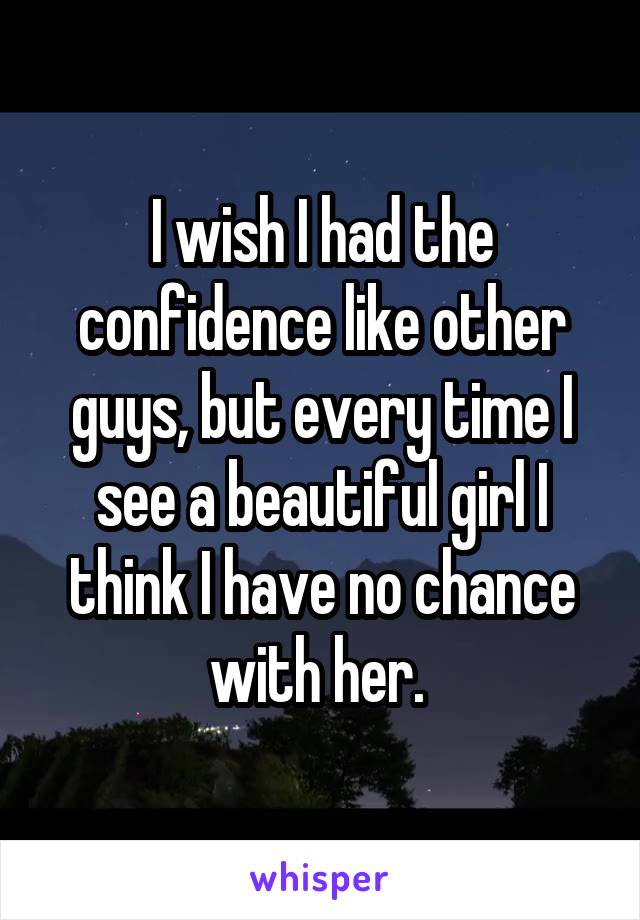 I wish I had the confidence like other guys, but every time I see a beautiful girl I think I have no chance with her. 