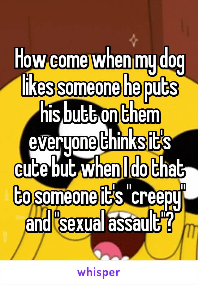 How come when my dog likes someone he puts his butt on them everyone thinks it's cute but when I do that to someone it's "creepy" and "sexual assault"?